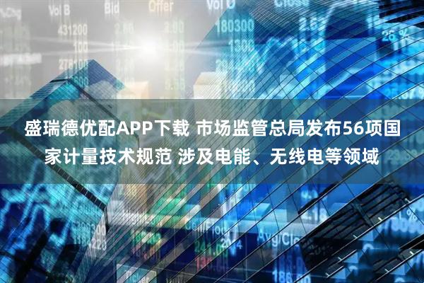 盛瑞德优配APP下载 市场监管总局发布56项国家计量技术规范 涉及电能、无线电等领域