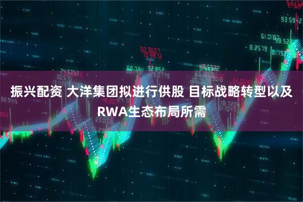振兴配资 大洋集团拟进行供股 目标战略转型以及RWA生态布局所需