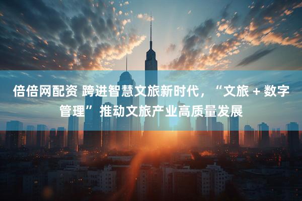 倍倍网配资 跨进智慧文旅新时代，“文旅 + 数字管理” 推动文旅产业高质量发展