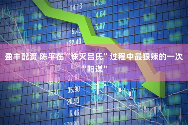 盈丰配资 陈平在“诛灭吕氏”过程中最狠辣的一次“阳谋”