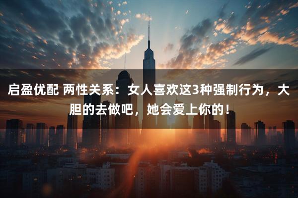 启盈优配 两性关系：女人喜欢这3种强制行为，大胆的去做吧，她会爱上你的！