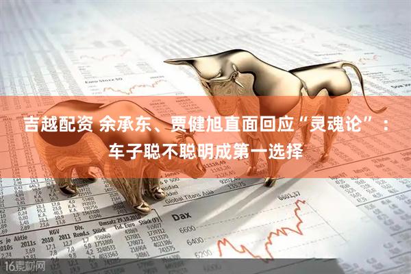 吉越配资 余承东、贾健旭直面回应“灵魂论” ：车子聪不聪明成第一选择