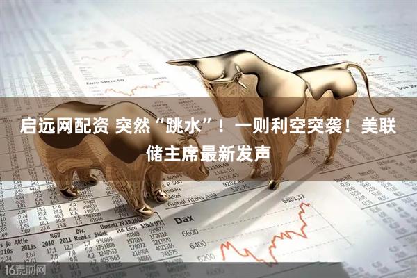 启远网配资 突然“跳水”！一则利空突袭！美联储主席最新发声