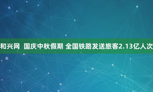和兴网  国庆中秋假期 全国铁路发送旅客2.13亿人次