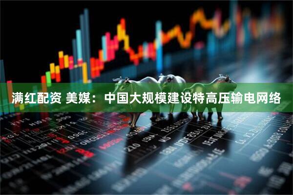满红配资 美媒：中国大规模建设特高压输电网络