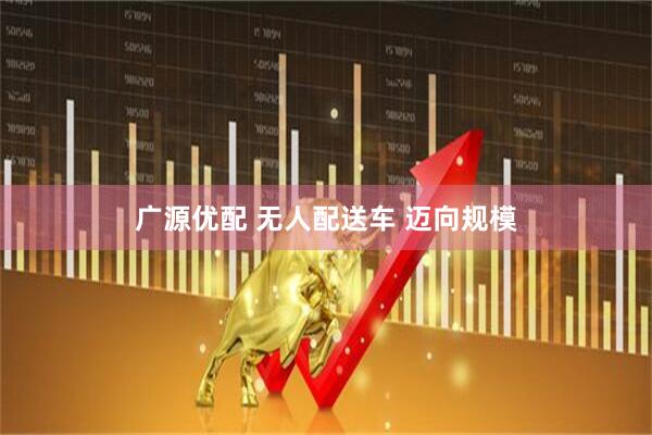 广源优配 无人配送车 迈向规模