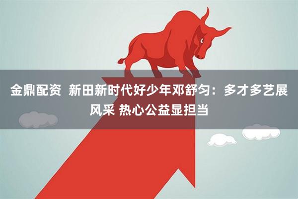 金鼎配资  新田新时代好少年邓舒匀：多才多艺展风采 热心公益显担当