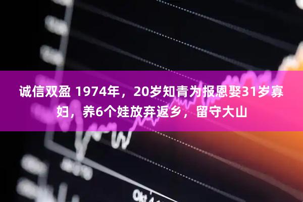 诚信双盈 1974年，20岁知青为报恩娶31岁寡妇，养6个娃放弃返乡，留守大山