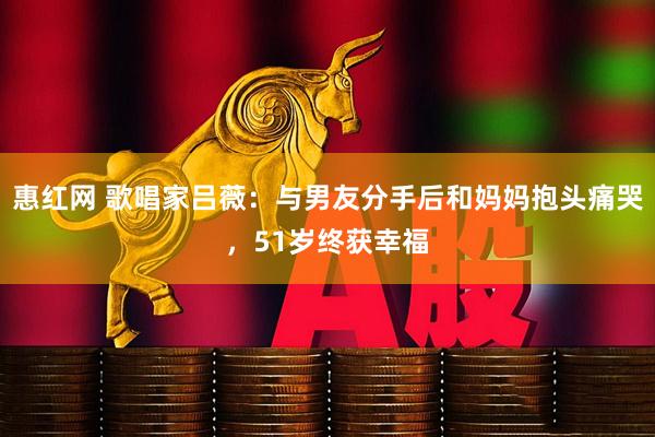 惠红网 歌唱家吕薇：与男友分手后和妈妈抱头痛哭，51岁终获幸福