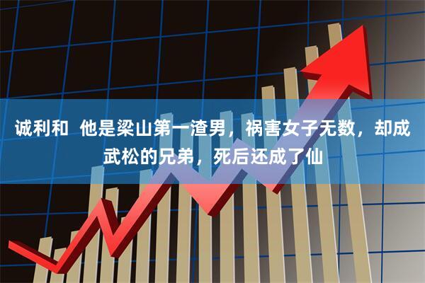 诚利和  他是梁山第一渣男，祸害女子无数，却成武松的兄弟，死后还成了仙
