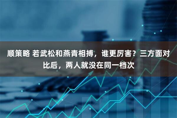 顺策略 若武松和燕青相搏，谁更厉害？三方面对比后，两人就没在同一档次
