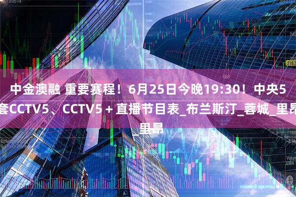 中金澳融 重要赛程！6月25日今晚19:30！中央5套CCTV5、CCTV5＋直播节目表_布兰斯汀_蓉城_里昂
