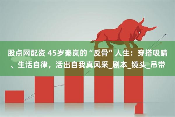 股点网配资 45岁秦岚的“反骨”人生：穿搭吸睛、生活自律，活出自我真风采_剧本_镜头_吊带