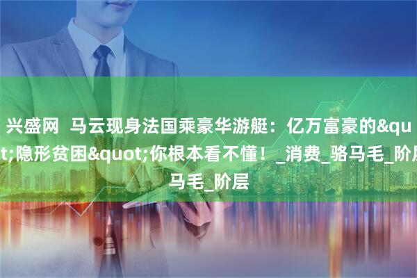兴盛网  马云现身法国乘豪华游艇：亿万富豪的"隐形贫困"你根本看不懂！_消费_骆马毛_阶层