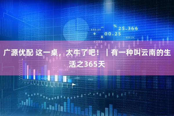 广源优配 这一桌，太牛了吧！｜有一种叫云南的生活之365天