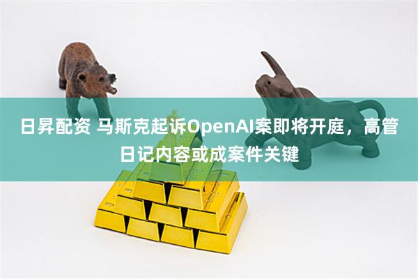 日昇配资 马斯克起诉OpenAI案即将开庭，高管日记内容或成案件关键